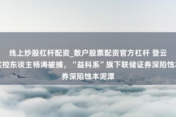 线上炒股杠杆配资_散户股票配资官方杠杆 登云股份实控东谈主杨涛被捕，“益科系”旗下联储证券深陷蚀本泥潭