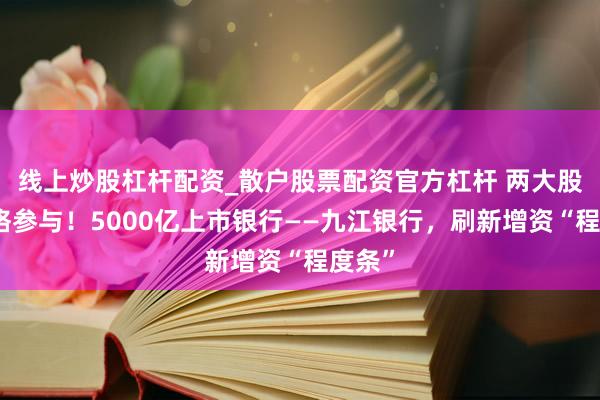 线上炒股杠杆配资_散户股票配资官方杠杆 两大股东顶格参与！5000亿上市银行——九江银行，刷新增资“程度条”
