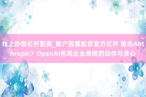 线上炒股杠杆配资_散户股票配资官方杠杆 狙击Anthropic？OpenAI布局企业阛阓的动作与贪心