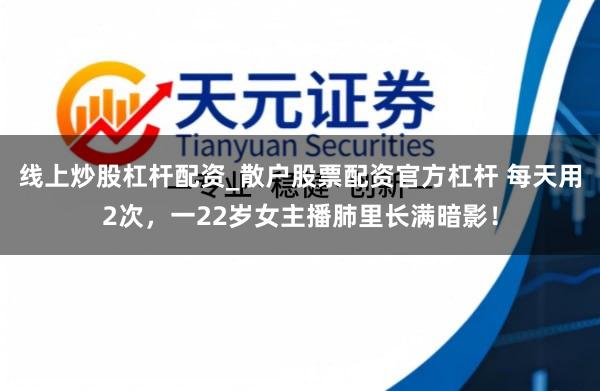 线上炒股杠杆配资_散户股票配资官方杠杆 每天用2次，一22岁女主播肺里长满暗影！
