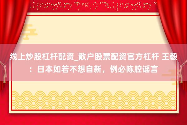 线上炒股杠杆配资_散户股票配资官方杠杆 王毅：日本如若不想自新，例必陈腔谣言