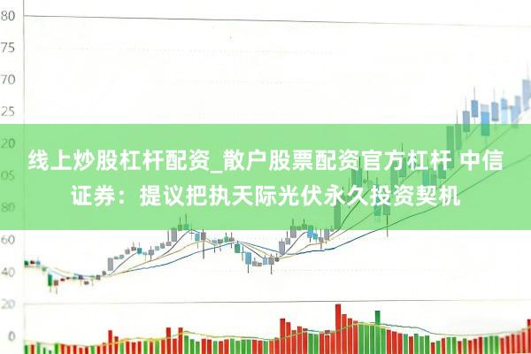 线上炒股杠杆配资_散户股票配资官方杠杆 中信证券：提议把执天际光伏永久投资契机