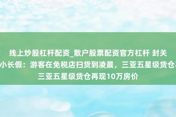 线上炒股杠杆配资_散户股票配资官方杠杆 封关后海南迎首个小长假：游客在免税店扫货到凌晨，三亚五星级货仓再现10万房价