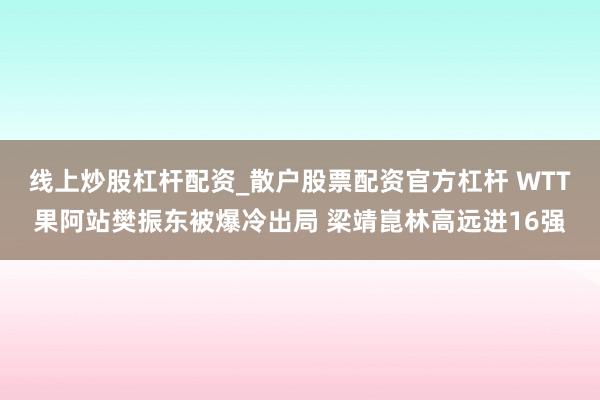线上炒股杠杆配资_散户股票配资官方杠杆 WTT果阿站樊振东被爆冷出局 梁靖崑林高远进16强