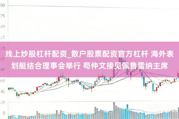 线上炒股杠杆配资_散户股票配资官方杠杆 海外表划艇结合理事会举行 苟仲文接见佩鲁雷纳主席